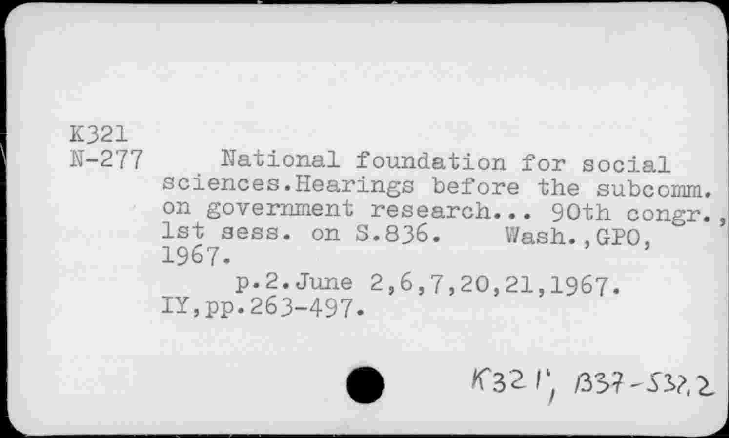 ﻿K321 N-277
National foundation for social sciences.Hearings before the subcomm, on government research... 90th congr. 1st sess. on 5.836. Wash.,GPO, 1967.
p.2.June 2,6,7,20,21,1967. IY,pp.263-497.
